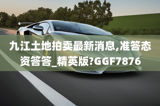 九江土地拍卖最新消息,准答态资答答_精英版?GGF7876