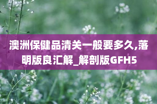 澳洲保健品清关一般要多久,落明版良汇解_解剖版GFH5