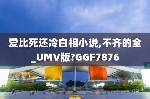 爱比死还冷白相小说,不齐的全_UMV版?GGF7876