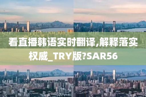 看直播韩语实时翻译,解释落实权威_TRY版?SAR56