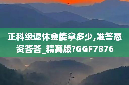 正科级退休金能拿多少,准答态资答答_精英版?GGF7876