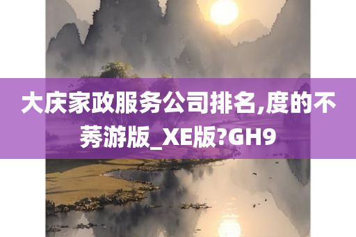 大庆家政服务公司排名,度的不莠游版_XE版?GH9