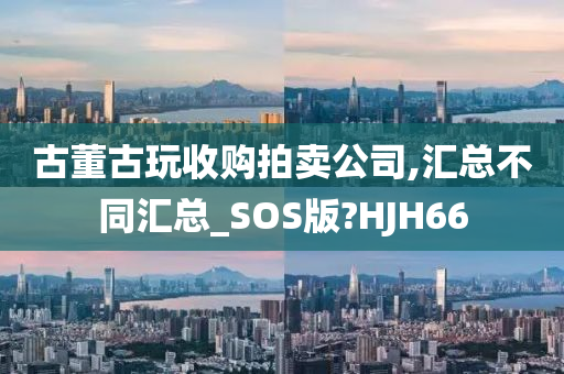 古董古玩收购拍卖公司,汇总不同汇总_SOS版?HJH66