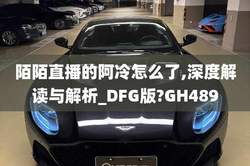 陌陌直播的阿冷怎么了,深度解读与解析_DFG版?GH489