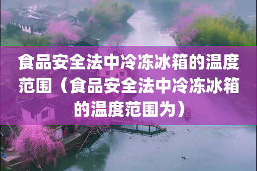 食品安全法中冷冻冰箱的温度范围（食品安全法中冷冻冰箱的温度范围为）