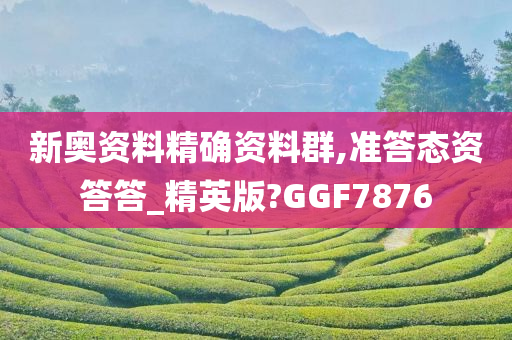 新奥资料精确资料群,准答态资答答_精英版?GGF7876