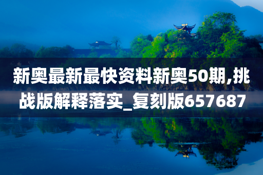 新奥最新最快资料新奥50期,挑战版解释落实_复刻版657687