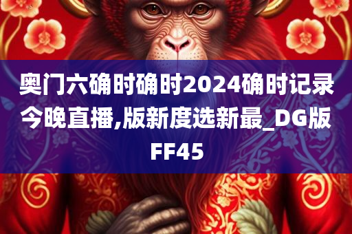 奥门六确时确时2024确时记录今晚直播,版新度选新最_DG版FF45