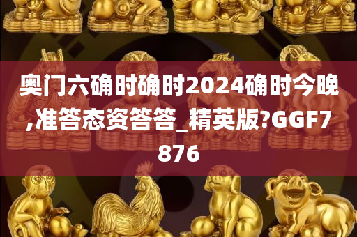 奥门六确时确时2024确时今晚,准答态资答答_精英版?GGF7876