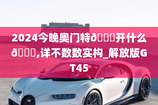 2024今晚奥门特🐎开什么🐎,详不数数实构_解放版GT45