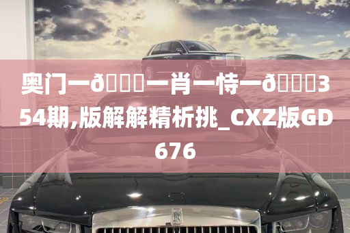 奥门一🐎一肖一恃一🀄354期,版解解精析挑_CXZ版GD676