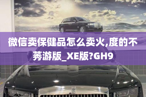 微信卖保健品怎么卖火,度的不莠游版_XE版?GH9