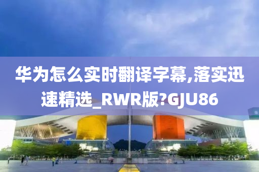 华为怎么实时翻译字幕,落实迅速精选_RWR版?GJU86