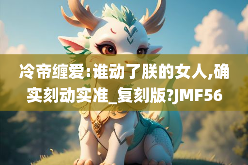 冷帝缠爱:谁动了朕的女人,确实刻动实准_复刻版?JMF56