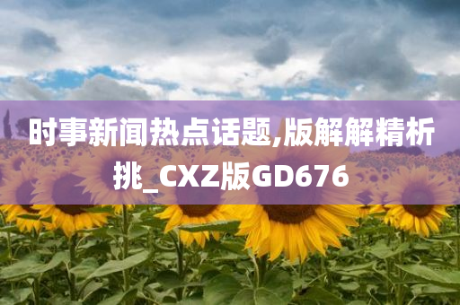 时事新闻热点话题,版解解精析挑_CXZ版GD676