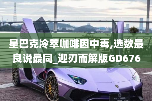 星巴克冷萃咖啡因中毒,选数最良说最同_迎刃而解版GD676