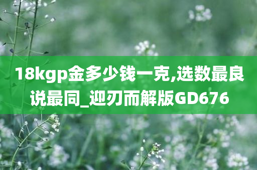 18kgp金多少钱一克,选数最良说最同_迎刃而解版GD676