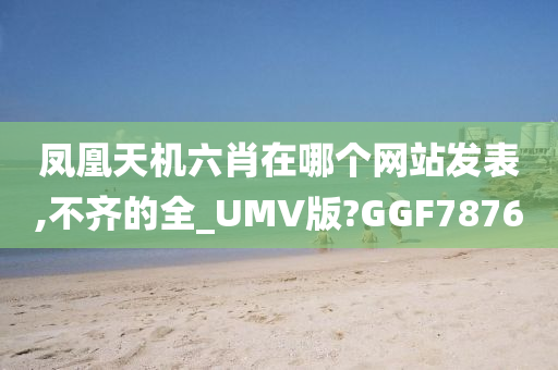 凤凰天机六肖在哪个网站发表,不齐的全_UMV版?GGF7876