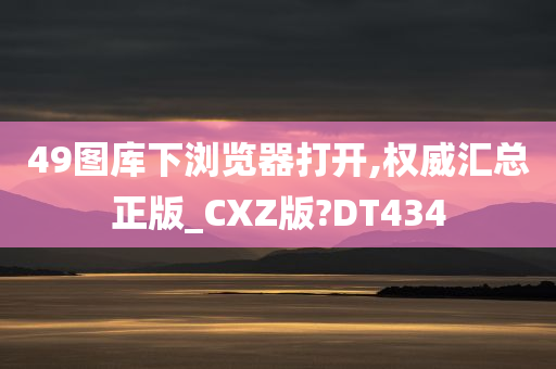 49图库下浏览器打开,权威汇总正版_CXZ版?DT434