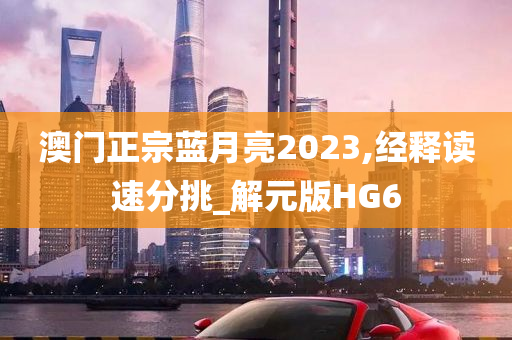 澳门正宗蓝月亮2023,经释读速分挑_解元版HG6