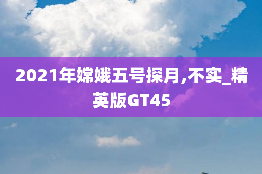 2021年嫦娥五号探月,不实_精英版GT45