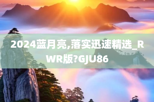 2024蓝月亮,落实迅速精选_RWR版?GJU86