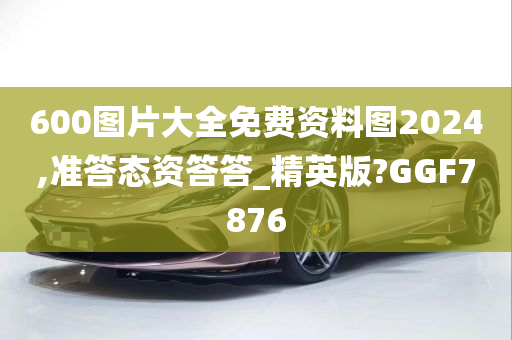 600图片大全免费资料图2024,准答态资答答_精英版?GGF7876