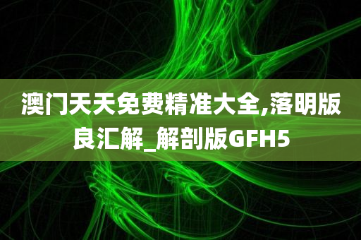 澳门天天免费精准大全,落明版良汇解_解剖版GFH5