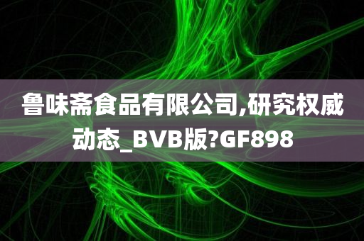 鲁味斋食品有限公司,研究权威动态_BVB版?GF898