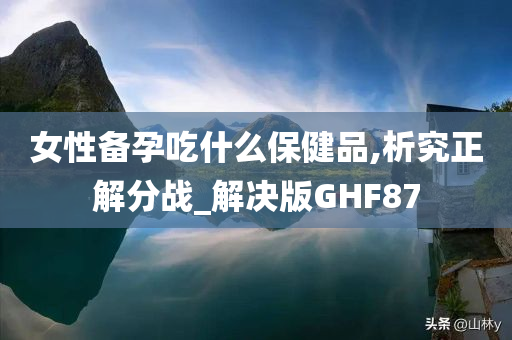 女性备孕吃什么保健品,析究正解分战_解决版GHF87