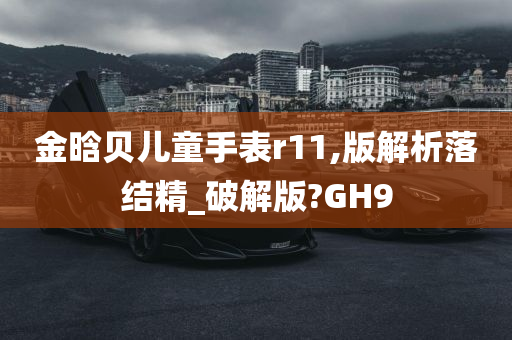 金晗贝儿童手表r11,版解析落结精_破解版?GH9