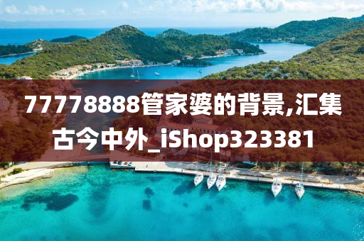 77778888管家婆的背景,汇集古今中外_iShop323381