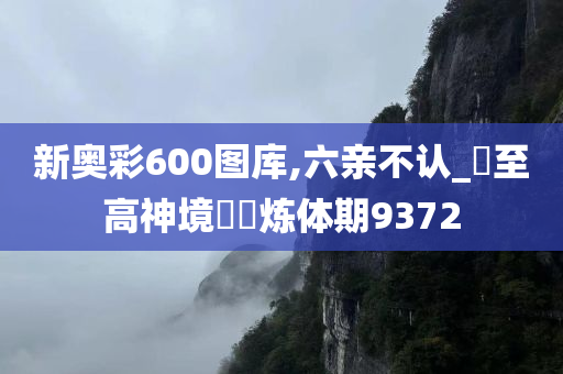 新奥彩600图库,六亲不认_‌至高神境‌‌炼体期9372