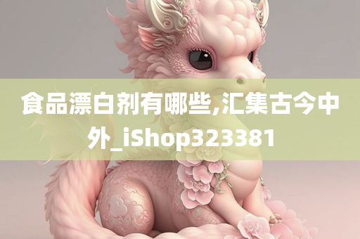 食品漂白剂有哪些,汇集古今中外_iShop323381