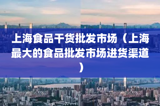 上海食品干货批发市场（上海最大的食品批发市场进货渠道）