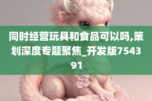 同时经营玩具和食品可以吗,策划深度专题聚焦_开发版754391