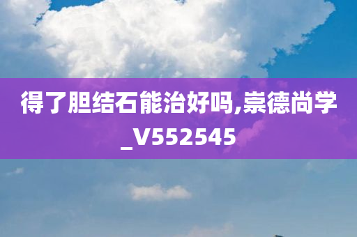 得了胆结石能治好吗,崇德尚学_V552545