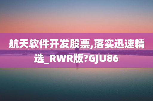 航天软件开发股票,落实迅速精选_RWR版?GJU86