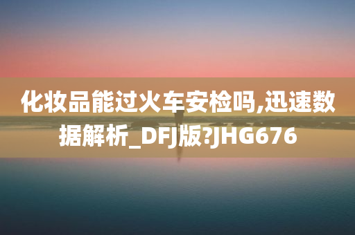 化妆品能过火车安检吗,迅速数据解析_DFJ版?JHG676