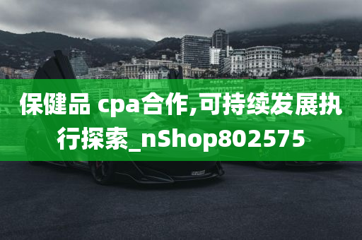 保健品 cpa合作,可持续发展执行探索_nShop802575