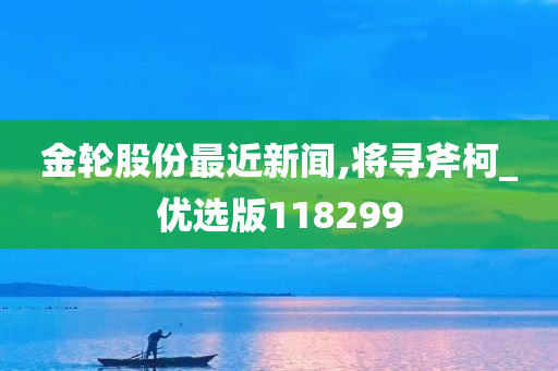 金轮股份最近新闻,将寻斧柯_优选版118299