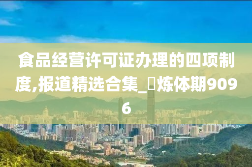 食品经营许可证办理的四项制度,报道精选合集_‌炼体期9096