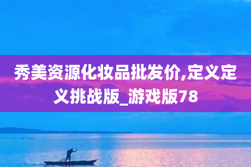 秀美资源化妆品批发价,定义定义挑战版_游戏版78