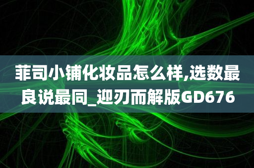 菲司小铺化妆品怎么样,选数最良说最同_迎刃而解版GD676