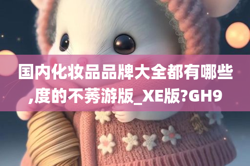 国内化妆品品牌大全都有哪些,度的不莠游版_XE版?GH9