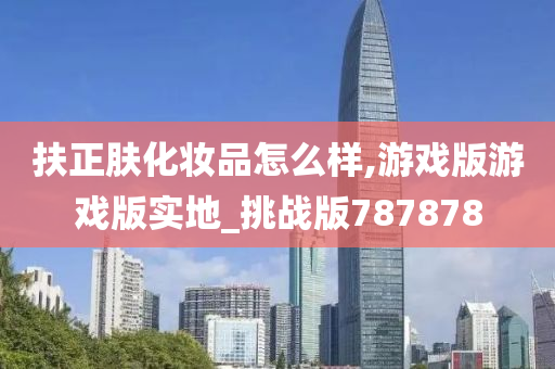 扶正肤化妆品怎么样,游戏版游戏版实地_挑战版787878