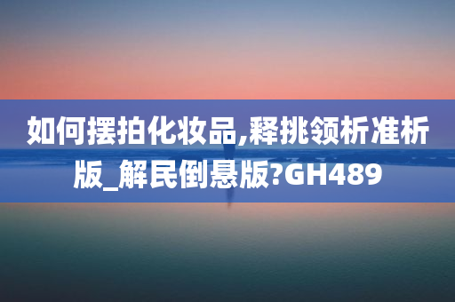 如何摆拍化妆品,释挑领析准析版_解民倒悬版?GH489