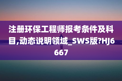 注册环保工程师报考条件及科目,动态说明领域_SWS版?HJ6667