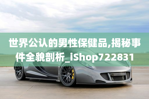 世界公认的男性保健品,揭秘事件全貌剖析_iShop722831