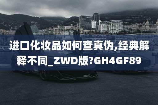 进口化妆品如何查真伪,经典解释不同_ZWD版?GH4GF89